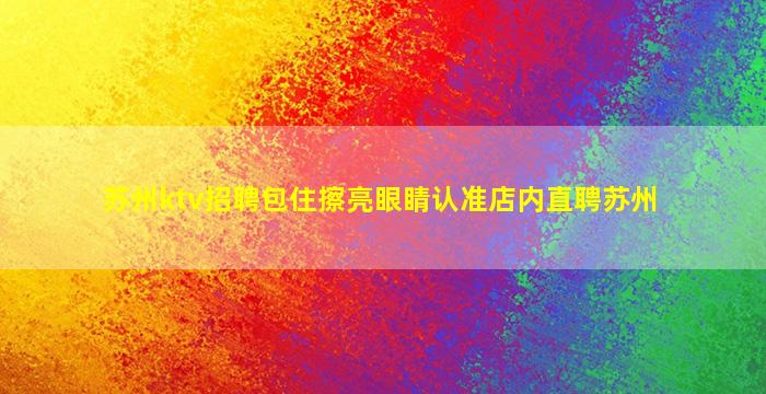 苏州ktv招聘包住擦亮眼睛认准店内直聘苏州